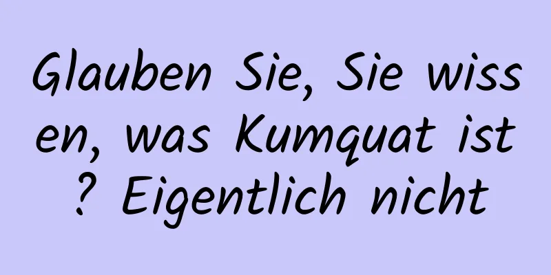 Glauben Sie, Sie wissen, was Kumquat ist? Eigentlich nicht