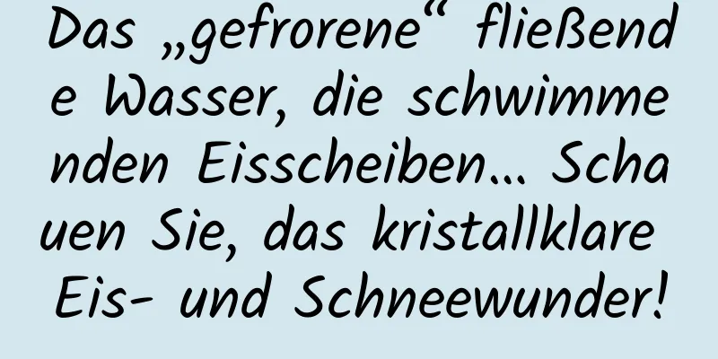 Das „gefrorene“ fließende Wasser, die schwimmenden Eisscheiben… Schauen Sie, das kristallklare Eis- und Schneewunder!