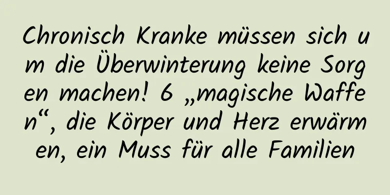 Chronisch Kranke müssen sich um die Überwinterung keine Sorgen machen! 6 „magische Waffen“, die Körper und Herz erwärmen, ein Muss für alle Familien