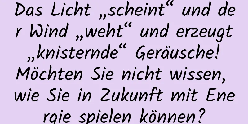 Das Licht „scheint“ und der Wind „weht“ und erzeugt „knisternde“ Geräusche! Möchten Sie nicht wissen, wie Sie in Zukunft mit Energie spielen können?