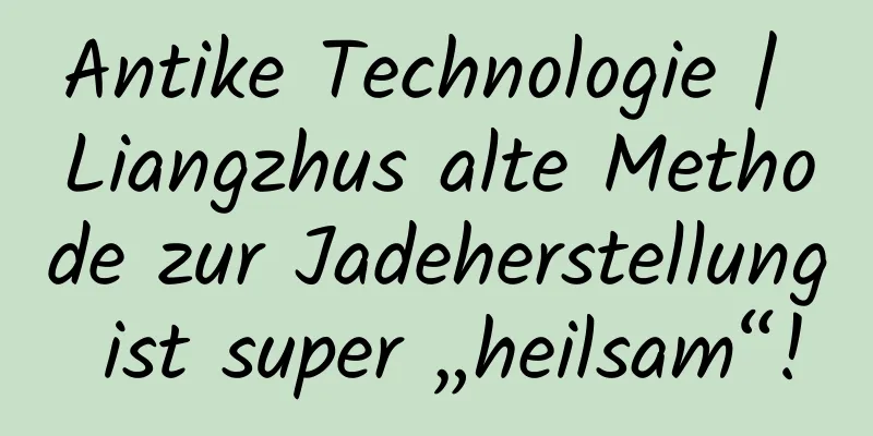 Antike Technologie | Liangzhus alte Methode zur Jadeherstellung ist super „heilsam“!