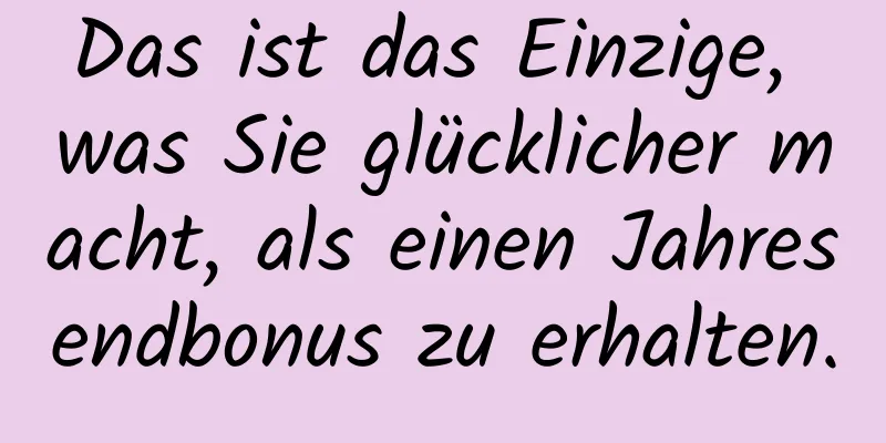 Das ist das Einzige, was Sie glücklicher macht, als einen Jahresendbonus zu erhalten.