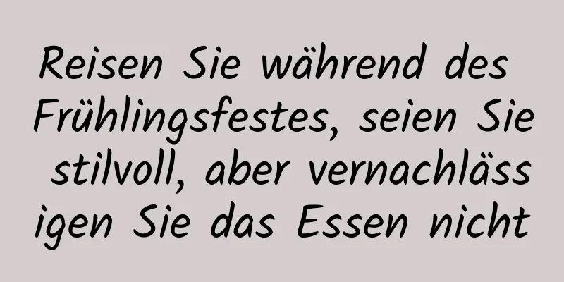 Reisen Sie während des Frühlingsfestes, seien Sie stilvoll, aber vernachlässigen Sie das Essen nicht