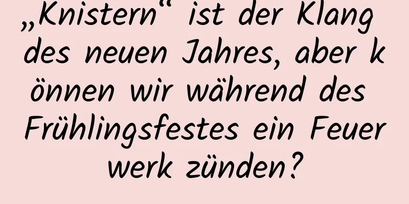 „Knistern“ ist der Klang des neuen Jahres, aber können wir während des Frühlingsfestes ein Feuerwerk zünden?