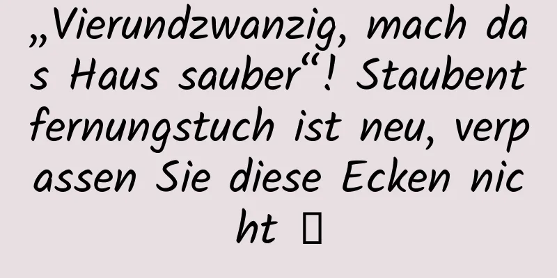 „Vierundzwanzig, mach das Haus sauber“! Staubentfernungstuch ist neu, verpassen Sie diese Ecken nicht →