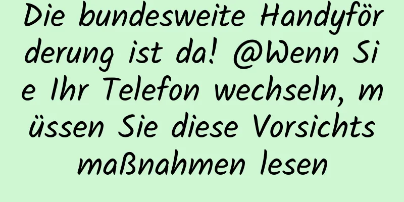 Die bundesweite Handyförderung ist da! @Wenn Sie Ihr Telefon wechseln, müssen Sie diese Vorsichtsmaßnahmen lesen
