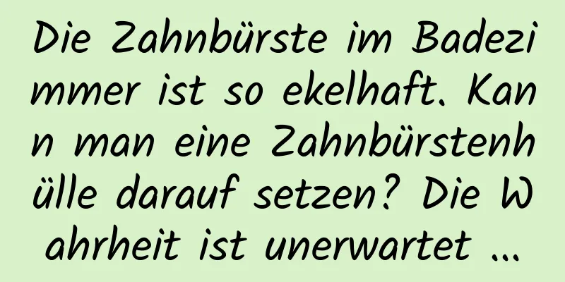 Die Zahnbürste im Badezimmer ist so ekelhaft. Kann man eine Zahnbürstenhülle darauf setzen? Die Wahrheit ist unerwartet ...