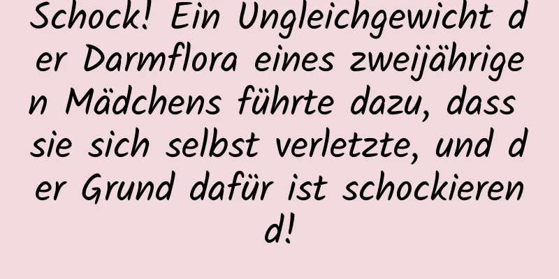 Schock! Ein Ungleichgewicht der Darmflora eines zweijährigen Mädchens führte dazu, dass sie sich selbst verletzte, und der Grund dafür ist schockierend!