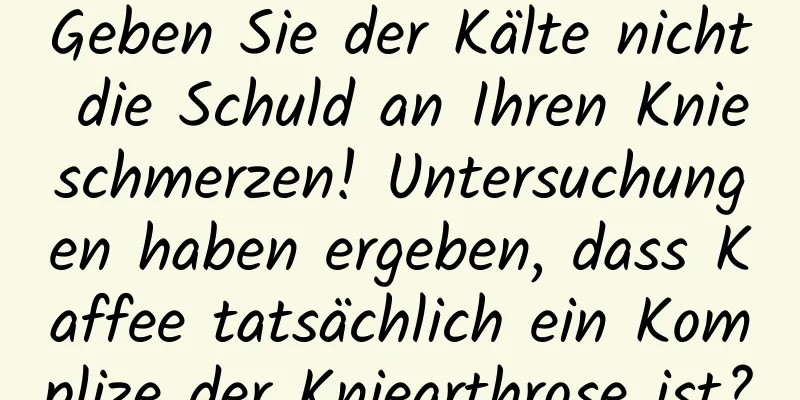 Geben Sie der Kälte nicht die Schuld an Ihren Knieschmerzen! Untersuchungen haben ergeben, dass Kaffee tatsächlich ein Komplize der Kniearthrose ist?