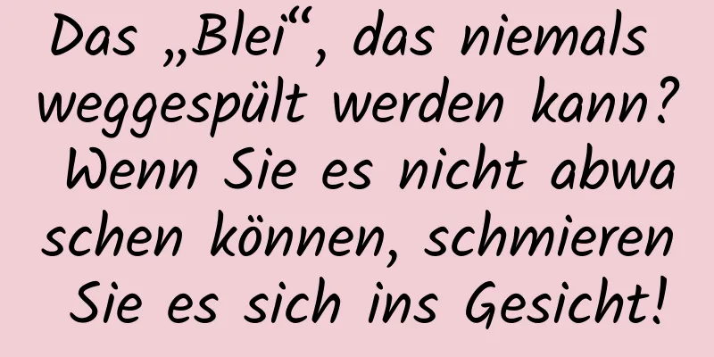 Das „Blei“, das niemals weggespült werden kann? Wenn Sie es nicht abwaschen können, schmieren Sie es sich ins Gesicht!