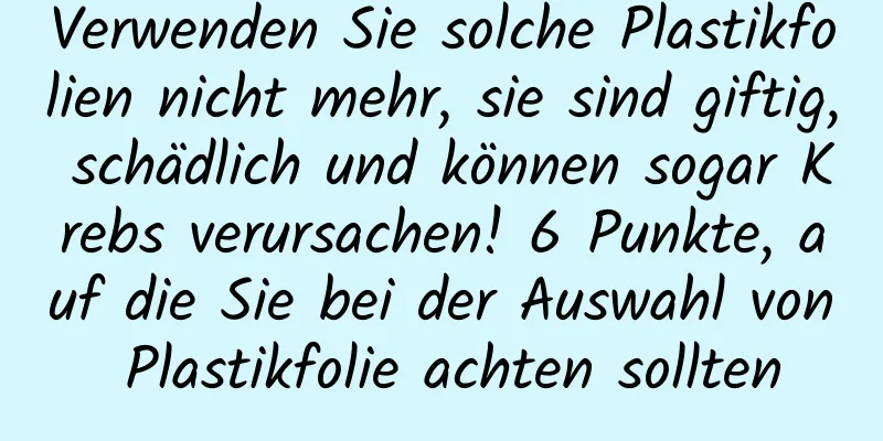 Verwenden Sie solche Plastikfolien nicht mehr, sie sind giftig, schädlich und können sogar Krebs verursachen! 6 Punkte, auf die Sie bei der Auswahl von Plastikfolie achten sollten