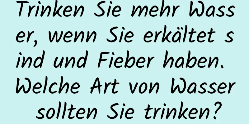 Trinken Sie mehr Wasser, wenn Sie erkältet sind und Fieber haben. Welche Art von Wasser sollten Sie trinken?