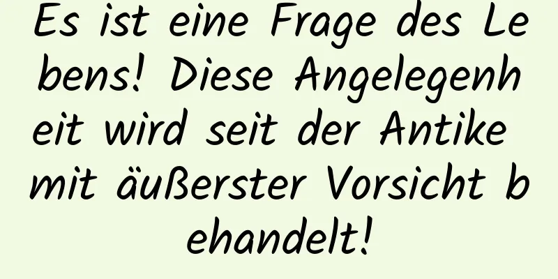 Es ist eine Frage des Lebens! Diese Angelegenheit wird seit der Antike mit äußerster Vorsicht behandelt!