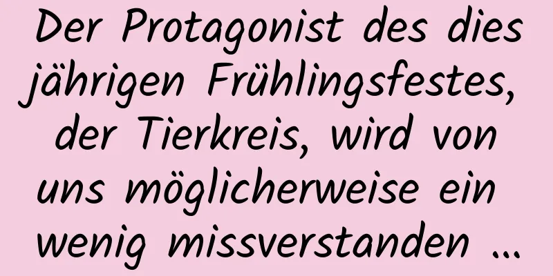 Der Protagonist des diesjährigen Frühlingsfestes, der Tierkreis, wird von uns möglicherweise ein wenig missverstanden …