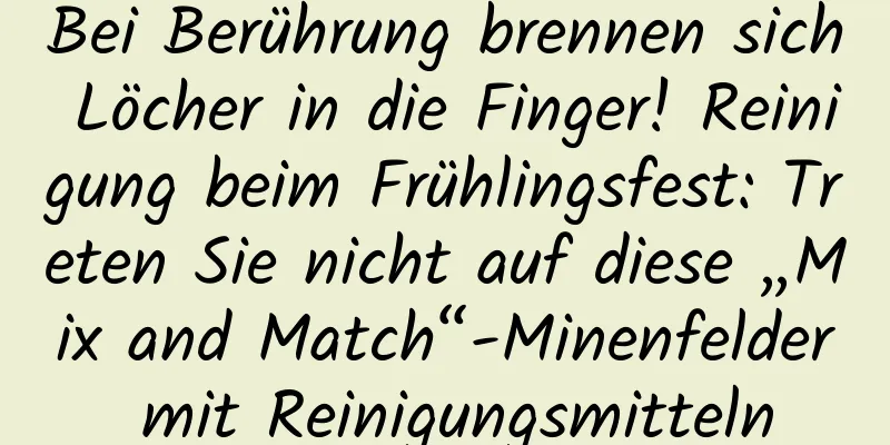 Bei Berührung brennen sich Löcher in die Finger! Reinigung beim Frühlingsfest: Treten Sie nicht auf diese „Mix and Match“-Minenfelder mit Reinigungsmitteln