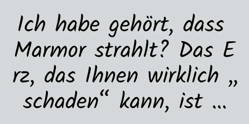 Ich habe gehört, dass Marmor strahlt? Das Erz, das Ihnen wirklich „schaden“ kann, ist …