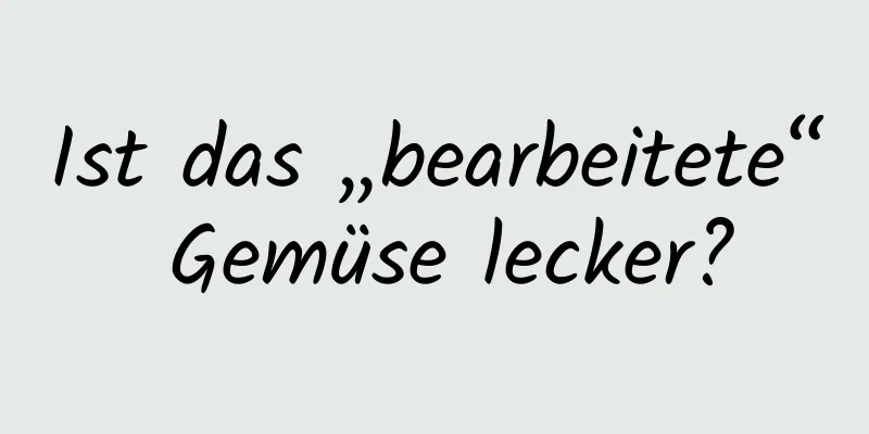 Ist das „bearbeitete“ Gemüse lecker?