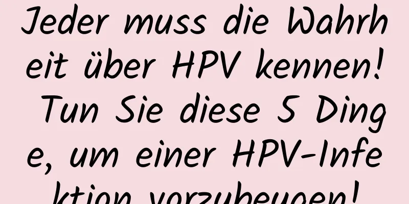 Jeder muss die Wahrheit über HPV kennen! Tun Sie diese 5 Dinge, um einer HPV-Infektion vorzubeugen!
