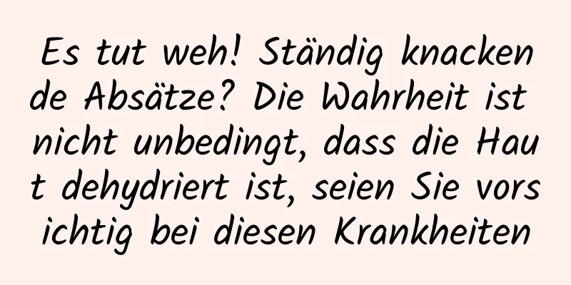 Es tut weh! Ständig knackende Absätze? Die Wahrheit ist nicht unbedingt, dass die Haut dehydriert ist, seien Sie vorsichtig bei diesen Krankheiten