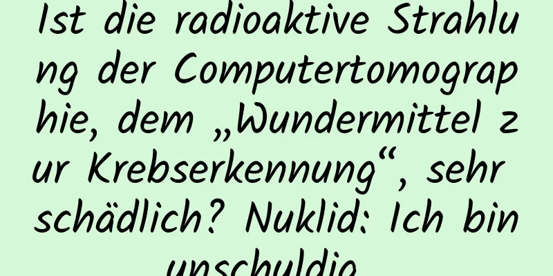 Ist die radioaktive Strahlung der Computertomographie, dem „Wundermittel zur Krebserkennung“, sehr schädlich? Nuklid: Ich bin unschuldig ...