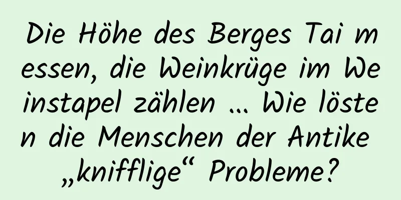 Die Höhe des Berges Tai messen, die Weinkrüge im Weinstapel zählen ... Wie lösten die Menschen der Antike „knifflige“ Probleme?