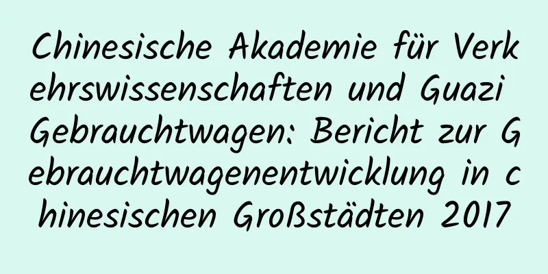 Chinesische Akademie für Verkehrswissenschaften und Guazi Gebrauchtwagen: Bericht zur Gebrauchtwagenentwicklung in chinesischen Großstädten 2017