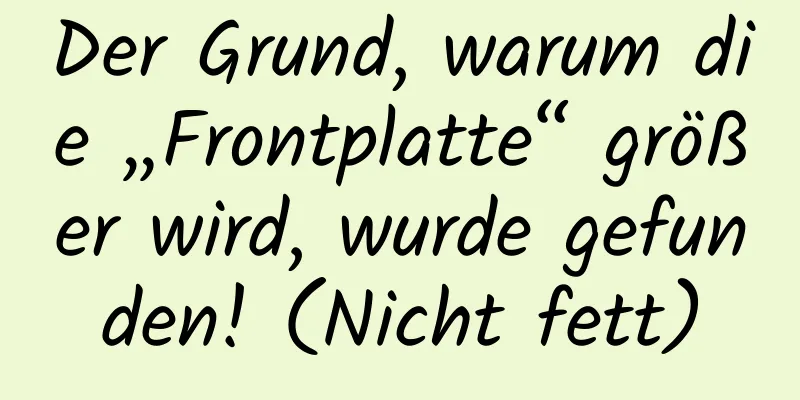 Der Grund, warum die „Frontplatte“ größer wird, wurde gefunden! (Nicht fett)