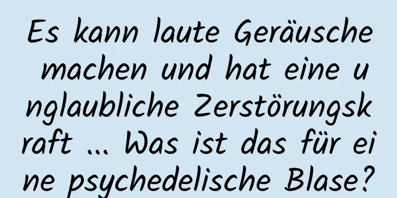 Es kann laute Geräusche machen und hat eine unglaubliche Zerstörungskraft ... Was ist das für eine psychedelische Blase?