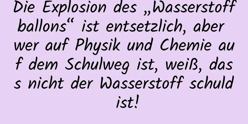 Die Explosion des „Wasserstoffballons“ ist entsetzlich, aber wer auf Physik und Chemie auf dem Schulweg ist, weiß, dass nicht der Wasserstoff schuld ist!