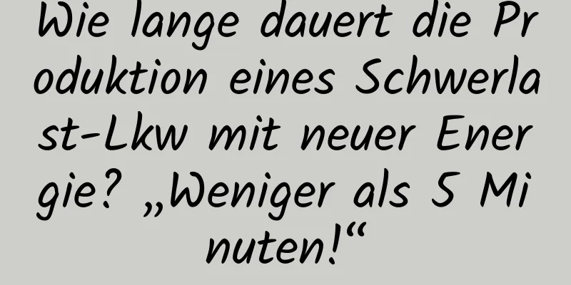 Wie lange dauert die Produktion eines Schwerlast-Lkw mit neuer Energie? „Weniger als 5 Minuten!“