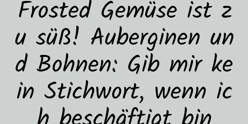 Frosted Gemüse ist zu süß! Auberginen und Bohnen: Gib mir kein Stichwort, wenn ich beschäftigt bin