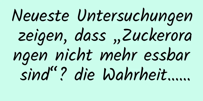 Neueste Untersuchungen zeigen, dass „Zuckerorangen nicht mehr essbar sind“? die Wahrheit……