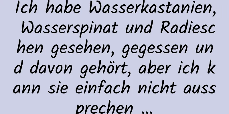 Ich habe Wasserkastanien, Wasserspinat und Radieschen gesehen, gegessen und davon gehört, aber ich kann sie einfach nicht aussprechen …