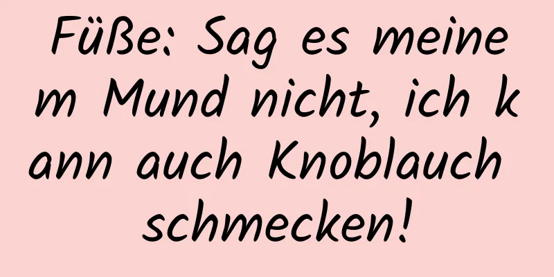 Füße: Sag es meinem Mund nicht, ich kann auch Knoblauch schmecken!