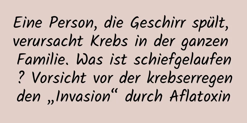 Eine Person, die Geschirr spült, verursacht Krebs in der ganzen Familie. Was ist schiefgelaufen? Vorsicht vor der krebserregenden „Invasion“ durch Aflatoxin