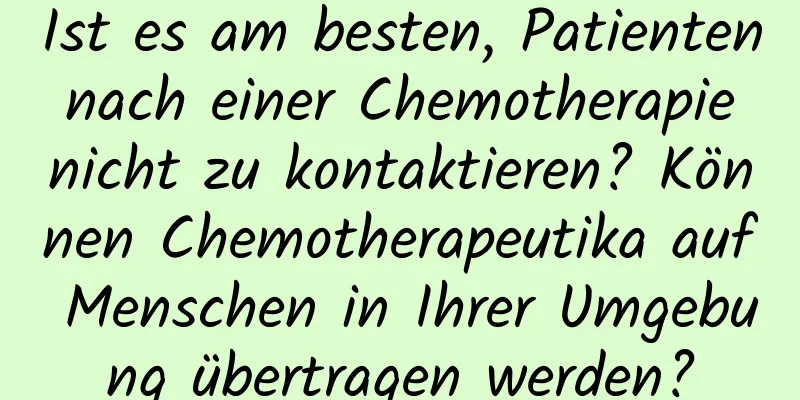 Ist es am besten, Patienten nach einer Chemotherapie nicht zu kontaktieren? Können Chemotherapeutika auf Menschen in Ihrer Umgebung übertragen werden?