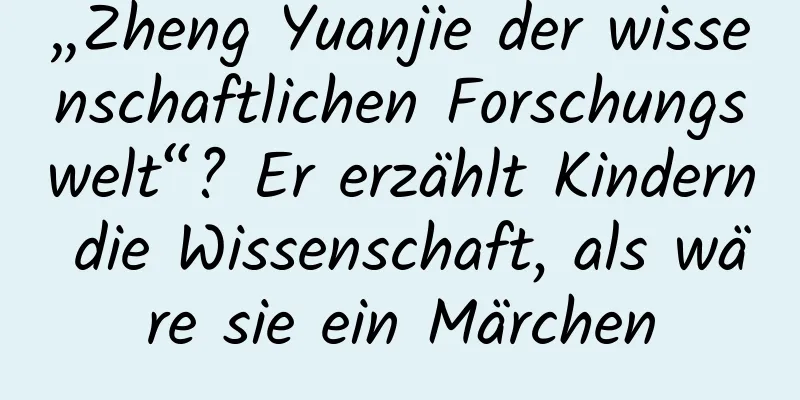 „Zheng Yuanjie der wissenschaftlichen Forschungswelt“? Er erzählt Kindern die Wissenschaft, als wäre sie ein Märchen