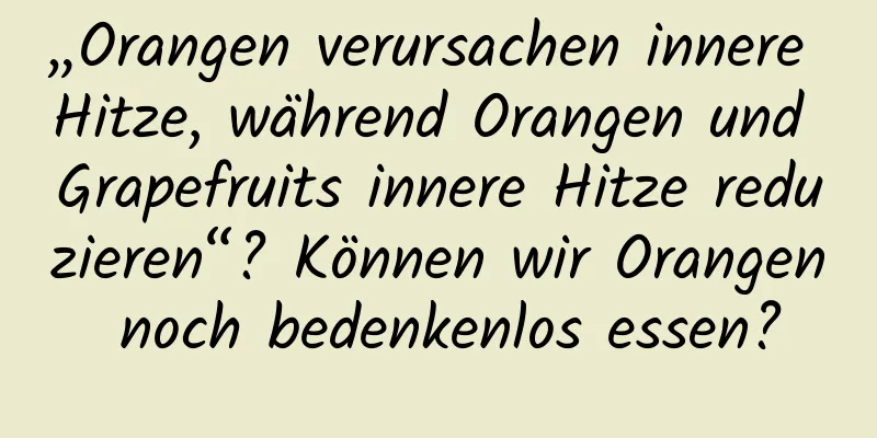 „Orangen verursachen innere Hitze, während Orangen und Grapefruits innere Hitze reduzieren“? Können wir Orangen noch bedenkenlos essen?