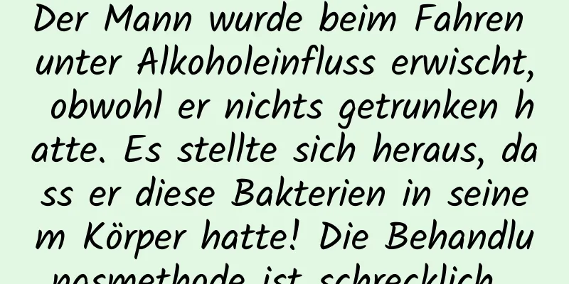 Der Mann wurde beim Fahren unter Alkoholeinfluss erwischt, obwohl er nichts getrunken hatte. Es stellte sich heraus, dass er diese Bakterien in seinem Körper hatte! Die Behandlungsmethode ist schrecklich...