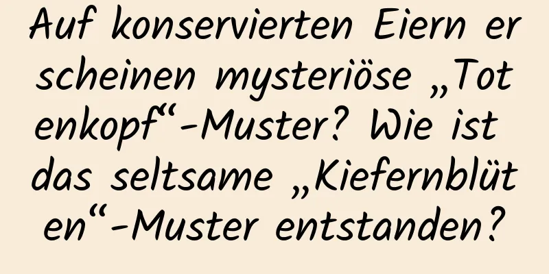 Auf konservierten Eiern erscheinen mysteriöse „Totenkopf“-Muster? Wie ist das seltsame „Kiefernblüten“-Muster entstanden?
