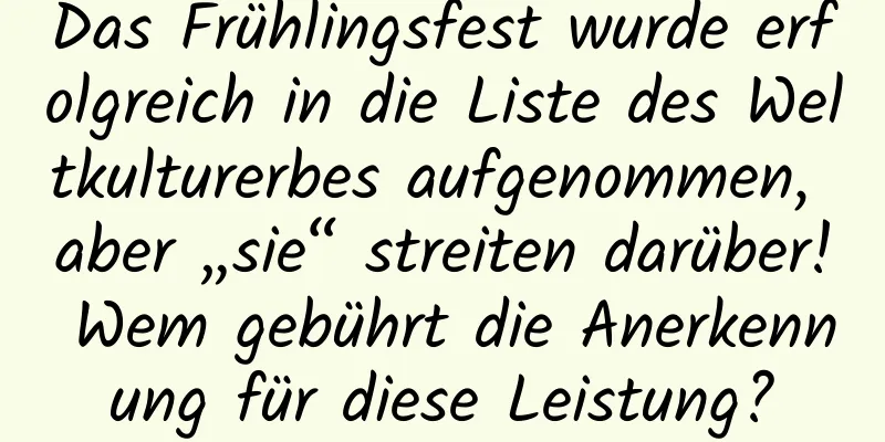 Das Frühlingsfest wurde erfolgreich in die Liste des Weltkulturerbes aufgenommen, aber „sie“ streiten darüber! Wem gebührt die Anerkennung für diese Leistung?