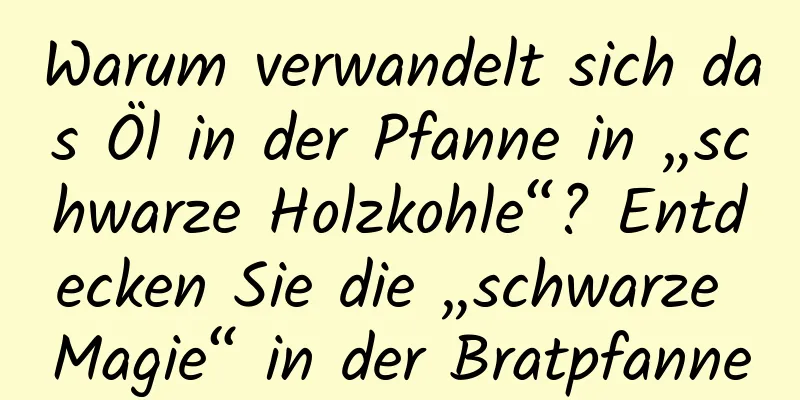 Warum verwandelt sich das Öl in der Pfanne in „schwarze Holzkohle“? Entdecken Sie die „schwarze Magie“ in der Bratpfanne