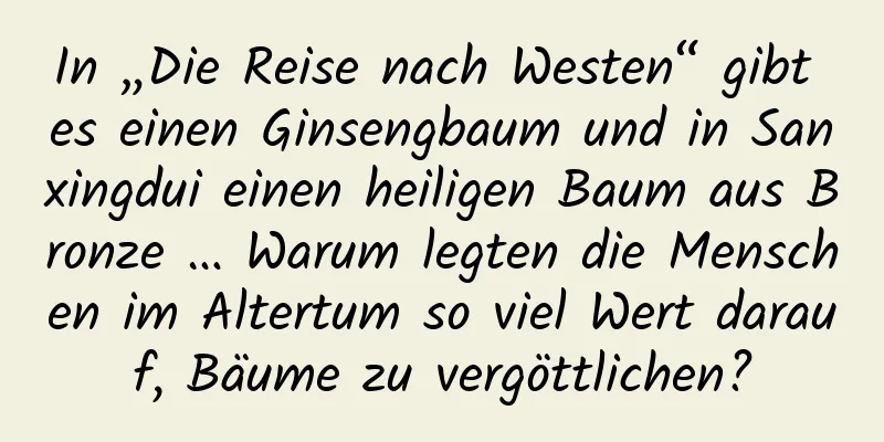 In „Die Reise nach Westen“ gibt es einen Ginsengbaum und in Sanxingdui einen heiligen Baum aus Bronze … Warum legten die Menschen im Altertum so viel Wert darauf, Bäume zu vergöttlichen?