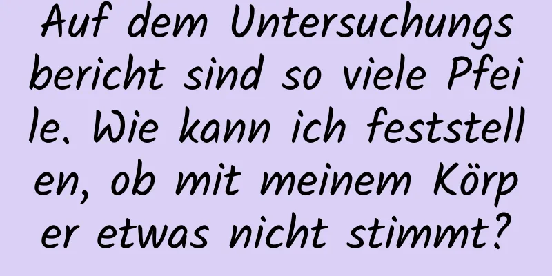 Auf dem Untersuchungsbericht sind so viele Pfeile. Wie kann ich feststellen, ob mit meinem Körper etwas nicht stimmt?