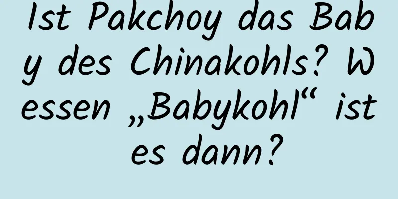 Ist Pakchoy das Baby des Chinakohls? Wessen „Babykohl“ ist es dann?