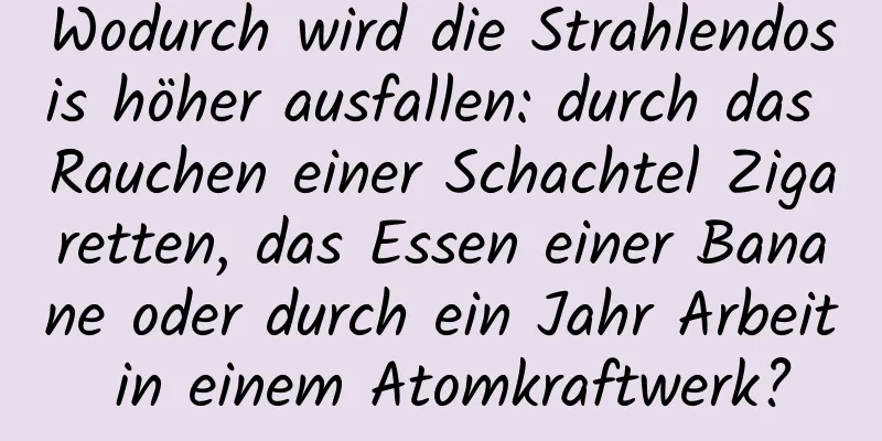 Wodurch wird die Strahlendosis höher ausfallen: durch das Rauchen einer Schachtel Zigaretten, das Essen einer Banane oder durch ein Jahr Arbeit in einem Atomkraftwerk?
