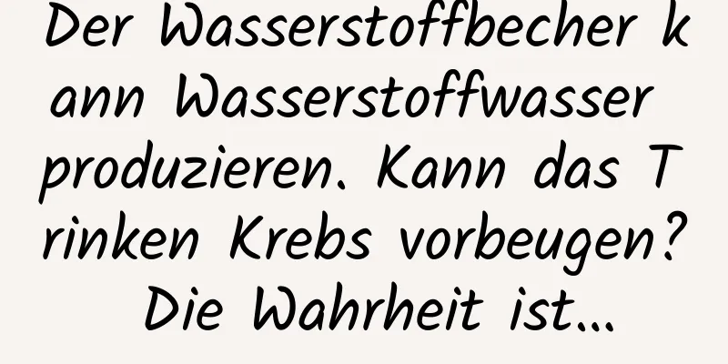 Der Wasserstoffbecher kann Wasserstoffwasser produzieren. Kann das Trinken Krebs vorbeugen? Die Wahrheit ist…