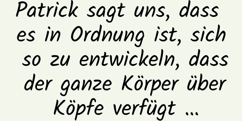 Patrick sagt uns, dass es in Ordnung ist, sich so zu entwickeln, dass der ganze Körper über Köpfe verfügt …