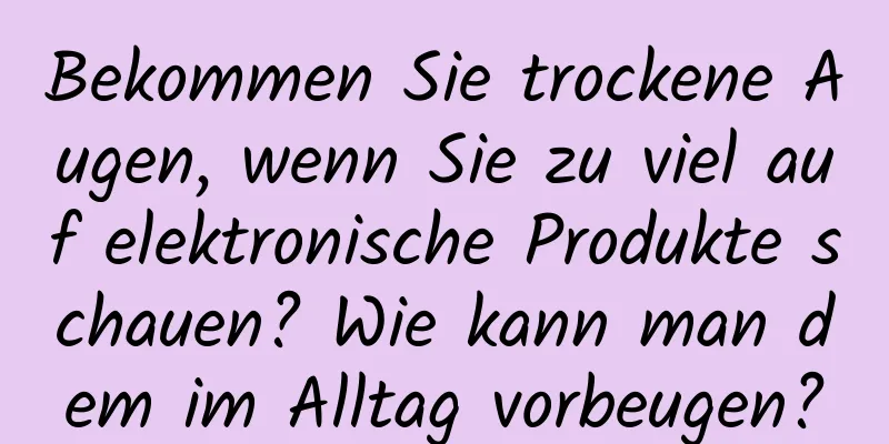 Bekommen Sie trockene Augen, wenn Sie zu viel auf elektronische Produkte schauen? Wie kann man dem im Alltag vorbeugen?