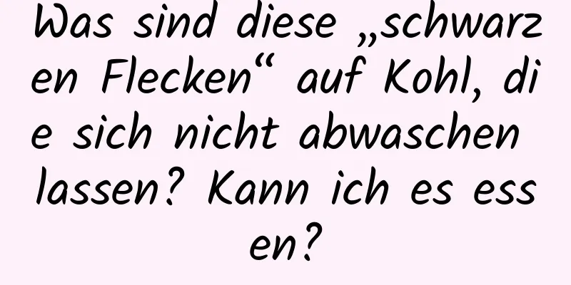 Was sind diese „schwarzen Flecken“ auf Kohl, die sich nicht abwaschen lassen? Kann ich es essen?